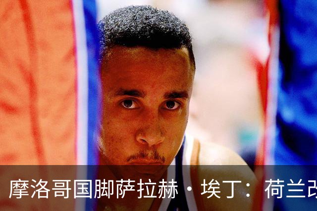 摩洛哥国脚萨拉赫·埃丁：荷兰改踢五后卫，这确实是谁也没想到的！