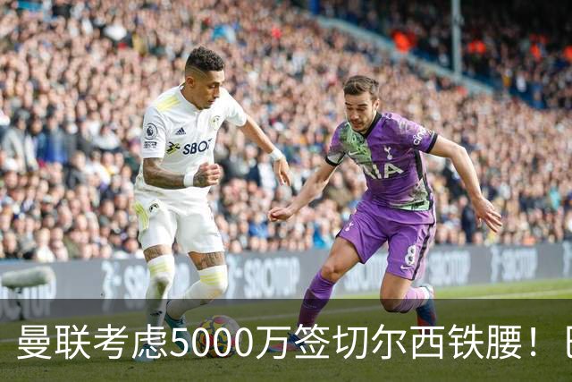 曼联考虑5000万签切尔西铁腰！巴莱巴恐亦被截胡，布莱顿给出具体要价