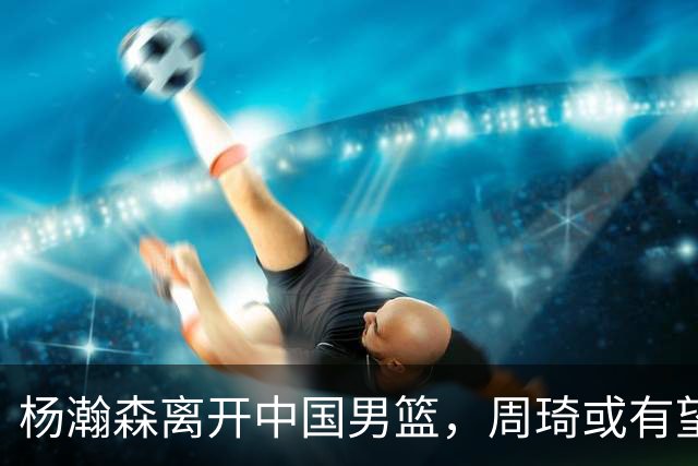杨瀚森离开中国男篮，周琦或有望重返国家队
