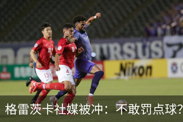 格雷茨卡社媒被冲：不敢罚点球？没种！为什么躲在塔后面？丢人…