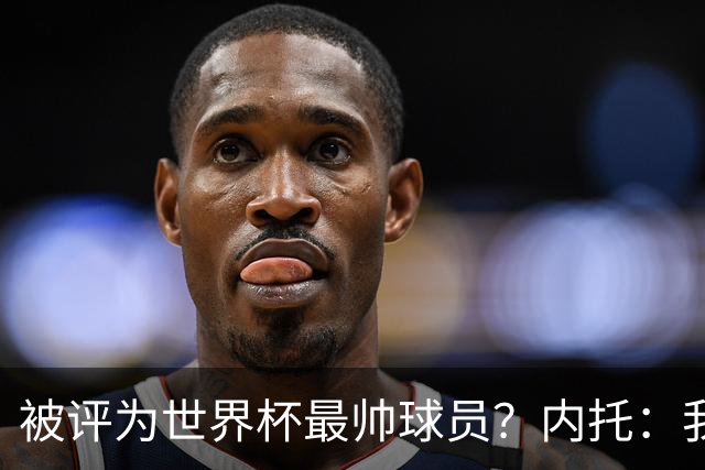 被评为世界杯最帅球员？内托：我没有沾沾自喜，这甚至不是个话题