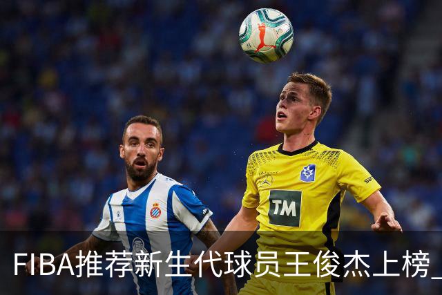 FIBA推荐新生代球员王俊杰上榜 杨瀚森有望成世界级球星