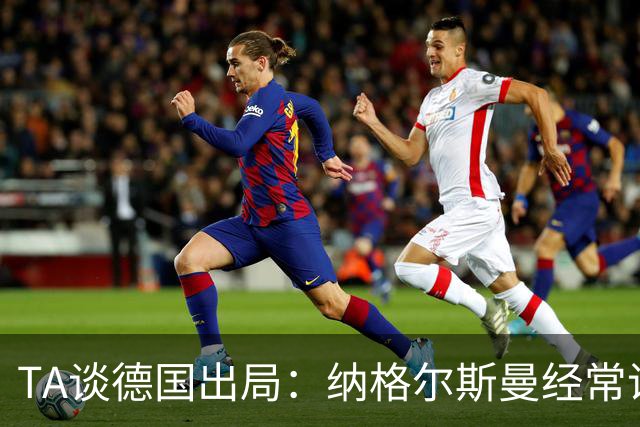 TA谈德国出局：纳格尔斯曼经常说一套做一套，德国队疑似将帅脱节